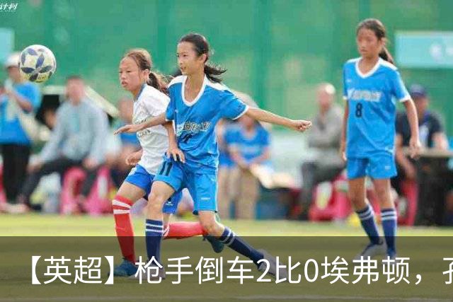 【英超】枪手倒车2比0埃弗顿，孔萨首球，加布头槌